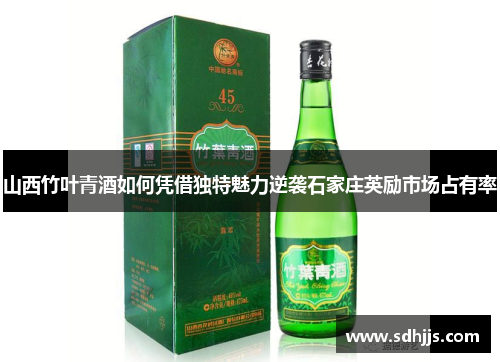 山西竹叶青酒如何凭借独特魅力逆袭石家庄英励市场占有率