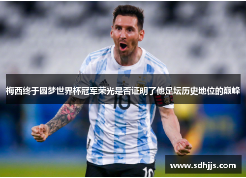 梅西终于圆梦世界杯冠军荣光是否证明了他足坛历史地位的巅峰